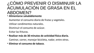 ¿CÓMO PREVENIR O DISMINUIR LA
ACUMULACIÓN DE GRASA EN EL
ABDOMEN?
• Alimentarse saludablemente
Aumentar el consumo diario de frutas y vegetales.
Utilizar condimentos naturales.
Disminuir el consumo de azúcar.
Evitar las frituras.
• Realizar más de 30 minutos de actividad física diaria.
Caminar, correr, manejar bicicleta, nadar, entre otros.
• Eliminar el consumo de tabaco.
 