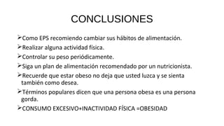 CONCLUSIONES
Como EPS recomiendo cambiar sus hábitos de alimentación.
Realizar alguna actividad física.
Controlar su peso periódicamente.
Siga un plan de alimentación recomendado por un nutricionista.
Recuerde que estar obeso no deja que usted luzca y se sienta
también como desea.
Términos populares dicen que una persona obesa es una persona
gorda.
CONSUMO EXCESIVO+INACTIVIDAD FÍSICA =OBESIDAD
 