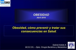 1
OBESIDAD
Abril 2016
Obesidad, cómo prevenir y tratar sus
consecuencias en Salud.
Gabriel Astete A.
M.S.C.Ch. – Dpto. Cirugía Bariátrica y Metabólica
 