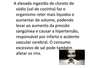 A elevada ingestão de cloreto de
 sódio (sal de cozinha) faz o
 organismo reter mais líquidos e
 aumentar de volume, podendo
 levar ao aumento da pressão
 sangüínea e causar a hipertensão,
 responsável por infarto e acidente
 vascular cerebral. O consumo
 excessivo de sal pode também
 afetar os rins.
 