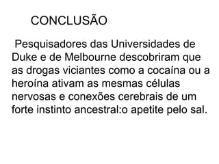 CONCLUSÃO
 Pesquisadores das Universidades de
Duke e de Melbourne descobriram que
as drogas viciantes como a cocaína ou a
heroína ativam as mesmas células
nervosas e conexões cerebrais de um
forte instinto ancestral:o apetite pelo sal.
 