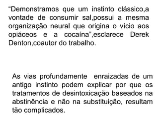 “Demonstramos que um instinto clássico,a
vontade de consumir sal,possui a mesma
organização neural que origina o vício aos
opiáceos e a cocaína”,esclarece Derek
Denton,coautor do trabalho.



 As vias profundamente enraizadas de um
 antigo instinto podem explicar por que os
 tratamentos de desintoxicação baseados na
 abstinência e não na substituição, resultam
 tão complicados.
 