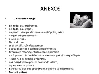 ANEXOS
•      O Supremo Castigo

•   Em todos os aeródromos,
•   em todos os estágios,
•   no ponto principal de todas as metrópoles, existe
•   - e quem é que não viu? -
•   aquele cartaz...
•   De modo que,
•   se esta civilização desaparecer
•   e seus dispersos e bárbaros sobreviventes
•   tiverem de recomeçar tudo desde o princípio
•   - até que um dia também tenham os seus próprios arqueólogos
•   - estes hão de sempre encontrar,
•   nos mais diversos pontos do mundo inteiro,
•   aquela mesma palavra.
•   E pensarão eles que coca-cola era o nome do nosso Deus.
•   Mário Quintana
 
