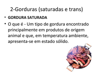2-Gorduras (saturadas e trans)
• GORDURA SATURADA
• O que é - Um tipo de gordura encontrado
  principalmente em produtos de origem
  animal e que, em temperatura ambiente,
  apresenta-se em estado sólido.
 