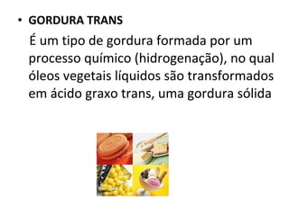 • GORDURA TRANS
 É um tipo de gordura formada por um
 processo químico (hidrogenação), no qual
 óleos vegetais líquidos são transformados
 em ácido graxo trans, uma gordura sólida
 