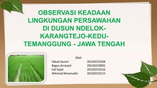 OBSERVASI KEADAAN
 LINGKUNGAN PERSAWAHAN
     DI DUSUN NDELOK-
    KARANGTEJO-KEDU-
TEMANGGUNG - JAWA TENGAH
                     Oleh
      Yakub Saroni          20120210104
      Bagus Arrasyid        20120210091
      Fail Sajid            20120210116
      Akhmad Ikhsanudin     20120210115
 