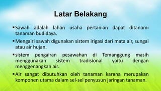 Latar Belakang
 Sawah adalah lahan usaha pertanian dapat ditanami
  tanaman budidaya.
 Mengairi sawah digunakan sistem irigasi dari mata air, sungai
  atau air hujan.
 sistem pengairan pesawahan di Temanggung masih
  menggunakan      sistem     tradisional    yaitu     dengan
  menggenangkan air.
 Air sangat dibutuhkan oleh tanaman karena merupakan
  komponen utama dalam sel-sel penyusun jaringan tanaman.
 