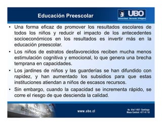 Educación Preescolar

• Una forma eficaz de promover los resultados escolares de
  todos los niños y reducir el impacto de los antecedentes
  socioeconómicos en los resultados es invertir más en la
  educación preescolar.
• Los niños de estratos desfavorecidos reciben mucha menos
  estimulación cognitiva y emocional, lo que genera una brecha
  temprana en capacidades.
• Los jardines de niños y las guarderías se han difundido con
  rapidez, y han aumentado los subsidios para que estas
  instituciones atiendan a niños de escasos recursos.
• Sin embargo, cuando la capacidad se incrementa rápido, se
  corre el riesgo de que descienda la calidad.
 
