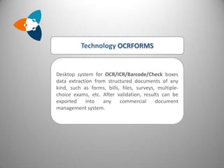Technology OCRFORMS


Desktop system for OCR/ICR/Barcode/Check boxes
data extraction from structured documents of any
kind, such as forms, bills, files, surveys, multiple-
choice exams, etc. After validation, results can be
exported     into  any     commercial      document
management system.
 