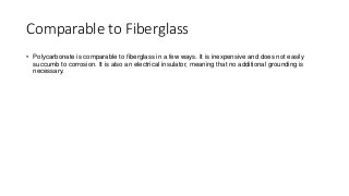 Comparable to Fiberglass
• Polycarbonate is comparable to fiberglass in a few ways. It is inexpensive and does not easily
succumb to corrosion. It is also an electrical insulator, meaning that no additional grounding is
necessary.
 