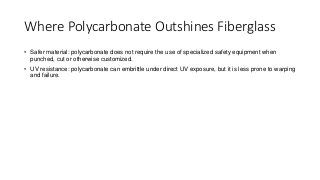 Where Polycarbonate Outshines Fiberglass
• Safer material: polycarbonate does not require the use of specialized safety equipment when
punched, cut or otherwise customized.
• UV resistance: polycarbonate can embrittle under direct UV exposure, but it is less prone to warping
and failure.
 