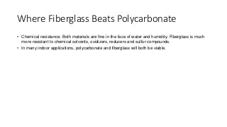 Where Fiberglass Beats Polycarbonate
• Chemical resistance: Both materials are fine in the face of water and humidity. Fiberglass is much
more resistant to chemical solvents, oxidizers, reducers and sulfur compounds.
• In many indoor applications, polycarbonate and fiberglass will both be viable.
 