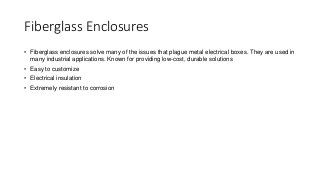 Fiberglass Enclosures
• Fiberglass enclosures solve many of the issues that plague metal electrical boxes. They are used in
many industrial applications. Known for providing low-cost, durable solutions
• Easy to customize
• Electrical insulation
• Extremely resistant to corrosion
 