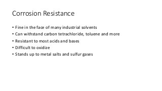 Corrosion Resistance
• Fine in the face of many industrial solvents
• Can withstand carbon tetrachloride, toluene and more
• Resistant to most acids and bases
• Difficult to oxidize
• Stands up to metal salts and sulfur gases
 