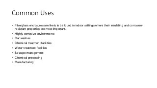 Common Uses
• Fiberglass enclosures are likely to be found in indoor settings where their insulating and corrosion-
resistant properties are most important.
• Highly corrosive environments
• Car washes
• Chemical treatment facilities
• Water treatment facilities
• Sewage management
• Chemical processing
• Manufacturing
 
