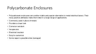 Polycarbonate Enclosures
• Polycarbonate enclosures are another viable and popular alternative to metal electrical boxes. Their
many positive attributes make them ideal in a large range of applications.
• Commonly used in place of metals
• Provides a clean look
• Corrosion resistant
• Inexpensive
• Electrical insulator
• Easy to customize
• Some repair is possible when damaged
 