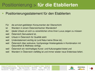 Positionierung > für die Etablierten
 Positionierungsstatement für den Etablierten


 Für    die arriviert-gebildeten Konsumenten der Oberschicht
 ist    Wandern in einem Österreichischen Wanderdorf
 der    ideale Urlaub um sich zu verwirklichen ohne ihren Luxus zeigen zu müssen
 weil   Österreich Genussland ist,
 weil   Urlaub in Österreich für Qualität steht
 weil   Understatement wichtig ist (und Natur keine Show ist),
 weil   Österreich über exklusive, hochpreisige Hotelangebote in Kombination mit
        Gesundheit & Wellness verfügt,
 weil   Österreich ein reichhalitges Kunst- und Kulturangebot bietet und
 weil   Wandern in Österreich vielfältig ist und immer wieder neue Erlebnisse liefert.
 