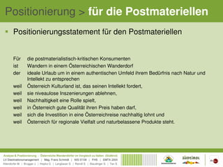 Positionierung > für die Postmateriellen
 Positionierungsstatement für den Postmateriellen


 Für    die postmaterialistisch-kritischen Konsumenten
 ist    Wandern in einem Österreichischen Wanderdorf
 der    ideale Urlaub um in einem authentischen Umfeld ihrem Bedürfnis nach Natur und
        Intellekt zu entsprechen
 weil   Österreich Kulturland ist, das seinen Intellekt fordert,
 weil   sie niveaulose Inszenierungen ablehnen,
 weil   Nachhaltigkeit eine Rolle spielt,
 weil   in Österreich gute Qualität ihren Preis haben darf,
 weil   sich die Investition in eine Österreichreise nachhaltig lohnt und
 weil   Österreich für regionale Vielfalt und naturbelassene Produkte steht.
 