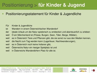 Positionierung > für Kinder & Jugend
 Positionierungsstatement für Kinder & Jugendliche


 Für    Kinder & Jugendliche
 ist    Wandern in einem Österreichischen Wanderdorf
 der    ideale Urlaub um die Natur spielerisch zu entdecken und abenteuerlich zu erleben
 weil   Ö ein Märchenland ist (Flüsse, Burgen, Seen, Täler, Berge, Wälder),
 weil   es in Österreich Tiere und Pflanzen gibt, die sie sonst nur aus den Medien kennen,
 weil   die Nacht zum Tag werden kann (Lagerfeuer, Nachtwanderungen),
 weil   es in Österreich noch keine Indianer gibt,
 weil   Österreichs Natur ein riesiger Spielplatz ist und
 weil   in Österreichs Wanderdörfern Platz für alle ist.
 