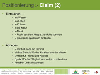Positionierung > Claim (2)
 Eintauchen…
      ins Wasser
      ins Leben
      in Kulturen
      in die Natur
      in Musik
      = Flucht aus dem Alltag & zur Ruhe kommen
      = gleichzeitig spielerisch für Kinder


 Abheben…
      = spirituell nahe am Himmel
      elitäres Sinnbild für das Abheben aus der Masse
      Symbol für Freiheit und Aufstieg
      Symbol für die Fähigkeit sich weiter zu entwickeln
      Abheben und sich abheben
 