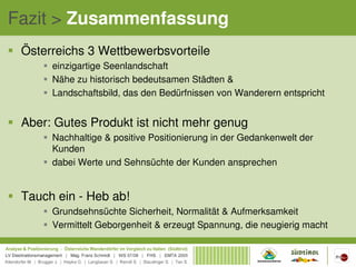 Fazit > Zusammenfassung
 Österreichs 3 Wettbewerbsvorteile
      einzigartige Seenlandschaft
      Nähe zu historisch bedeutsamen Städten &
      Landschaftsbild, das den Bedürfnissen von Wanderern entspricht


 Aber: Gutes Produkt ist nicht mehr genug
      Nachhaltige & positive Positionierung in der Gedankenwelt der
      Kunden
      dabei Werte und Sehnsüchte der Kunden ansprechen


 Tauch ein - Heb ab!
      Grundsehnsüchte Sicherheit, Normalität & Aufmerksamkeit
      Vermittelt Geborgenheit & erzeugt Spannung, die neugierig macht
 