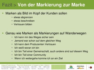 Fazit > Von der Markierung zur Marke
 Marken als Bild im Kopf der Kunden sollen
      etwas abgrenzen
      etwas beschreiben
      Vertrauen bilden


 Genau wie Marken als Markierungen auf Wanderwegen
      Ich kann mir des Weges sicher sein
      Jemand war schon auf dem gleichen Weg
      Ich kann dem Produzenten Vertrauen
      Ich weiß woran ich bin
      Ich bin Teil einer Gemeinschaft, auch andere sind auf diesem Weg
      Ich bin Teil einer Community
      Wenn ich weitergehe komme ich an ein Ziel
 