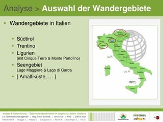 Analyse > Auswahl der Wandergebiete
 Wandergebiete in Italien

   Südtirol
   Trentino
   Ligurien
   (mit Cinque Terre & Monte Portofino)
   Seengebiet
   Lago Maggiore & Lago di Garda
   [ Amalfiküste, … ]
 