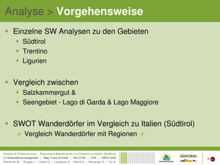 Analyse > Vorgehensweise
 Einzelne SW Analysen zu den Gebieten
   Südtirol
   Trentino
   Ligurien


 Vergleich zwischen
   Salzkammergut &
   Seengebiet - Lago di Garda & Lago Maggiore


 SWOT Wanderdörfer im Vergleich zu Italien (Südtirol)
    Vergleich Wanderdörfer mit Regionen
 