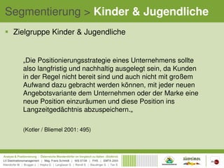 Segmentierung > Kinder & Jugendliche
 Zielgruppe Kinder & Jugendliche


   „Die Positionierungsstrategie eines Unternehmens sollte
   also langfristig und nachhaltig ausgelegt sein, da Kunden
   in der Regel nicht bereit sind und auch nicht mit großem
   Aufwand dazu gebracht werden können, mit jeder neuen
   Angebotsvariante dem Unternehmen oder der Marke eine
   neue Position einzuräumen und diese Position ins
   Langzeitgedächtnis abzuspeichern.„

   (Kotler / Bliemel 2001: 495)
 