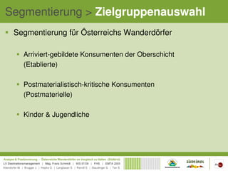 Segmentierung > Zielgruppenauswahl
 Segmentierung für Österreichs Wanderdörfer

   Arriviert-gebildete Konsumenten der Oberschicht
   (Etablierte)

   Postmaterialistisch-kritische Konsumenten
   (Postmaterielle)

   Kinder & Jugendliche
 