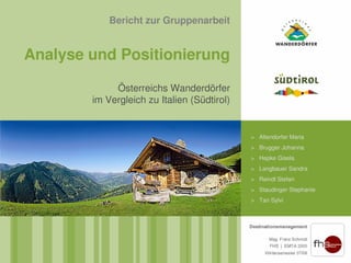 Bericht zur Gruppenarbeit


Analyse und Positionierung

             Österreichs Wanderdörfer
        im Vergleich zu Italien (Südtirol)


                                             > Altendorfer Maria
                                             > Brugger Johanna
                                             > Hepke Gisela
                                             > Langbauer Sandra
                                             > Reindl Stefan
                                             > Staudinger Stephanie
                                             > Tan Sylvi
 