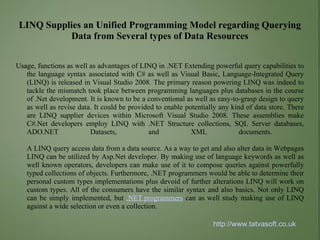LINQ Supplies an Unified Programming Model regarding Querying
          Data from Several types of Data Resources


Usage, functions as well as advantages of LINQ in .NET Extending powerful query capabilities to
   the language syntax associated with C# as well as Visual Basic, Language-Integrated Query
   (LINQ) is released in Visual Studio 2008. The primary reason powering LINQ was indeed to
   tackle the mismatch took place between programming languages plus databases in the course
   of .Net development. It is known to be a conventional as well as easy-to-grasp design to query
   as well as revise data. It could be provided to enable potentially any kind of data store. There
   are LINQ supplier devices within Microsoft Visual Studio 2008. These assemblies make
   C#.Net developers employ LINQ with .NET Structure collections, SQL Server databases,
   ADO.NET               Datasets,            and           XML              documents.

   A LINQ query access data from a data source. As a way to get and also alter data in Webpages
   LINQ can be utilized by Asp.Net developer. By making use of language keywords as well as
   well known operators, developers can make use of it to compose queries against powerfully
   typed collections of objects. Furthermore, .NET programmers would be able to determine their
   personal custom types implementations plus devoid of further alterations LINQ will work on
   custom types. All of the consumers have the similar syntax and also basics. Not only LINQ
   can be simply implemented, but .NET programmers can as well study making use of LINQ
   against a wide selection or even a collection.

                                                                   http://www.tatvasoft.co.uk
 