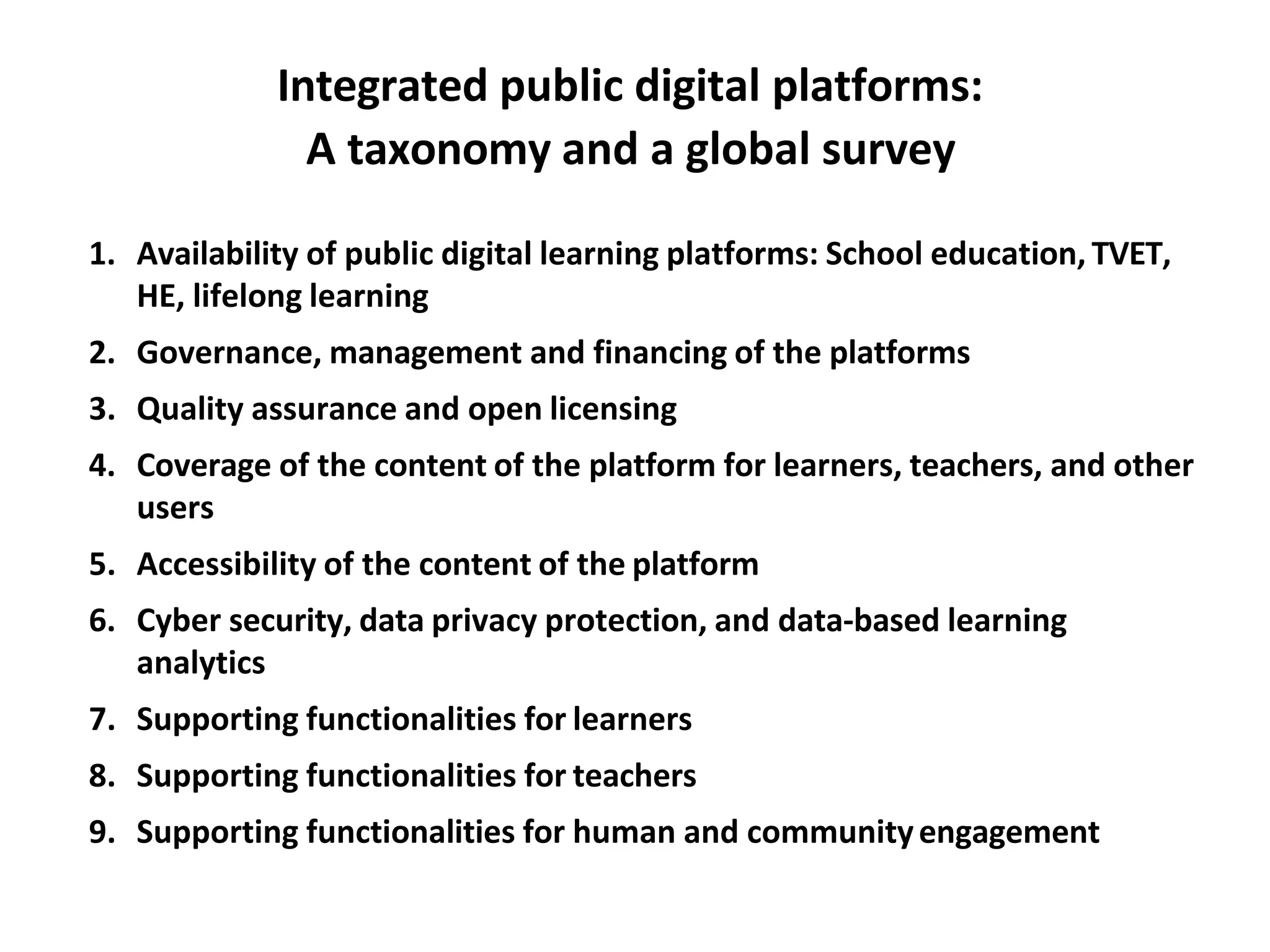 Integrated public digital platforms:
A taxonomy and a global survey
1. Availability of public digital learning platforms: School education, TVET,
HE, lifelong learning
2. Governance, management and financing of the platforms
3. Quality assurance and open licensing
4. Coverage of the content of the platform for learners, teachers, and other
users
5. Accessibility of the content of the platform
6. Cyber security, data privacy protection, and data-based learning
analytics
7. Supporting functionalities for learners
8. Supporting functionalities for teachers
9. Supporting functionalities for human and communityengagement
 