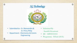 5G Technology
• Submitted to - Er. Manvendra &
Er. Prinu Phlip
• Department - Electronics & Comm.
Engineering
• Submitted By -
Saurabh Kesarwani
• ID - 16BTECE014
• Programme - B.Tech (ECE)
 