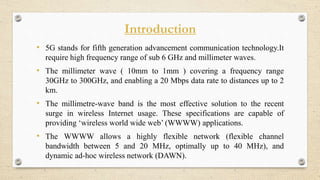 Introduction
• 5G stands for fifth generation advancement communication technology.It
require high frequency range of sub 6 GHz and millimeter waves.
• The millimeter wave ( 10mm to 1mm ) covering a frequency range
30GHz to 300GHz, and enabling a 20 Mbps data rate to distances up to 2
km.
• The millimetre-wave band is the most effective solution to the recent
surge in wireless Internet usage. These specifications are capable of
providing ‘wireless world wide web’ (WWWW) applications.
• The WWWW allows a highly flexible network (flexible channel
bandwidth between 5 and 20 MHz, optimally up to 40 MHz), and
dynamic ad-hoc wireless network (DAWN).
 