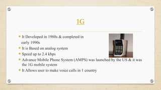 1G
 It Developed in 1980s & completed in
early 1990s
 It is Based on analog system
 Speed up to 2.4 kbps
 Advance Mobile Phone System (AMPS) was launched by the US & it was
the 1G mobile system
 It Allows user to make voice calls in 1 country
 