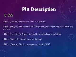 Pin 1 (Ground): Function of Pin 1 is to ground.
Pin 2 (Trigger): Pin 2 detects rail voltage and gives output very high, when Pin
6 is low.
Pin 3 (Output): Pin 3 goes High and Low and deliver up to 200Ma
Pin 4 (Reset): Pin 4 works to reset the chip.
Pin 5 (Control): Pin 5 is use to control circuit IC4017.
 