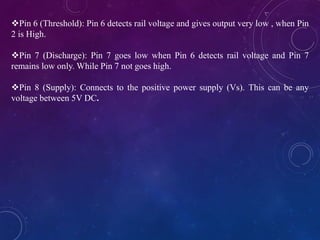 Pin 6 (Threshold): Pin 6 detects rail voltage and gives output very low , when Pin
2 is High.
Pin 7 (Discharge): Pin 7 goes low when Pin 6 detects rail voltage and Pin 7
remains low only. While Pin 7 not goes high.
Pin 8 (Supply): Connects to the positive power supply (Vs). This can be any
voltage between 5V DC.
 