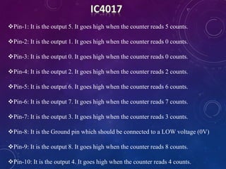 Pin-1: It is the output 5. It goes high when the counter reads 5 counts.
Pin-2: It is the output 1. It goes high when the counter reads 0 counts.
Pin-3: It is the output 0. It goes high when the counter reads 0 counts.
Pin-4: It is the output 2. It goes high when the counter reads 2 counts.
Pin-5: It is the output 6. It goes high when the counter reads 6 counts.
Pin-6: It is the output 7. It goes high when the counter reads 7 counts.
Pin-7: It is the output 3. It goes high when the counter reads 3 counts.
Pin-8: It is the Ground pin which should be connected to a LOW voltage (0V)
Pin-9: It is the output 8. It goes high when the counter reads 8 counts.
Pin-10: It is the output 4. It goes high when the counter reads 4 counts.
 
