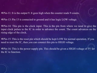.
Pin-11: It is the output 9. It goes high when the counter reads 9 counts.
Pin-13: Pin 13 is connected to ground and it has logic LOW voltage.
Pin-14: This pin is the clock input. This is the pin from where we need to give the
input clock pulses to the IC in order to advance the count. The count advances on the
rising edge of the clock.
Pin-15: This is the reset pin which should be kept LOW for normal operation. If you
need to reset the IC, then you can connect this pin to HIGH voltage.
Pin-16: This is the power supply pin. This should be given a HIGH voltage of 5V for
the IC to function.
 