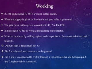 Working
 IC 555 and counter IC 4017 are used in this circuit.
 When the supply is given to the circuit, the gate pulse is generated.
 The gate pulse is then given to counter IC 4017 in Pin CP0.
 In this circuit IC 555 is work as monostable multivibrator.
 It can be produced by adding register and a capacitor to the connected to the basic
timer IC.
 Output (Vout is taken from pin 3.)
 Pin 2 are shorted and connected to the ground.
 Pin 6 and 7 is connected to +VCC through a variable register and between pin 6
and 7 register RB is connected.
 