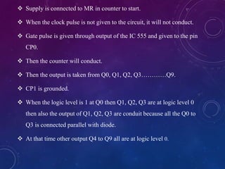  Supply is connected to MR in counter to start.
 When the clock pulse is not given to the circuit, it will not conduct.
 Gate pulse is given through output of the IC 555 and given to the pin
CP0.
 Then the counter will conduct.
 Then the output is taken from Q0, Q1, Q2, Q3…………Q9.
 CP1 is grounded.
 When the logic level is 1 at Q0 then Q1, Q2, Q3 are at logic level 0
then also the output of Q1, Q2, Q3 are conduit because all the Q0 to
Q3 is connected parallel with diode.
 At that time other output Q4 to Q9 all are at logic level 0.
 