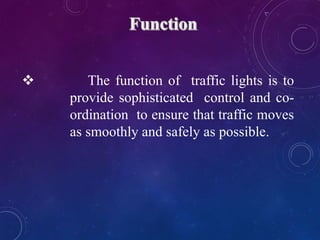  The function of traffic lights is to
provide sophisticated control and co-
ordination to ensure that traffic moves
as smoothly and safely as possible.
 