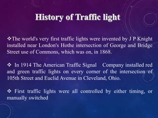 The world's very first traffic lights were invented by J P Knight
installed near London's Hothe intersection of George and Bridge
Street use of Commons, which was on, in 1868.
 In 1914 The American Traffic Signal Company installed red
and green traffic lights on every corner of the intersection of
105th Street and Euclid Avenue in Cleveland, Ohio.
 First traffic lights were all controlled by either timing, or
manually switched
 