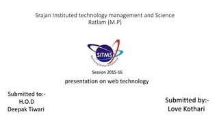 Srajan Instituted technology management and Science
Ratlam (M.P)
Submitted to:-
H.O.D
Deepak Tiwari
Submitted by:-
Love Kothari
presentation on web technology
Session 2015-16
 