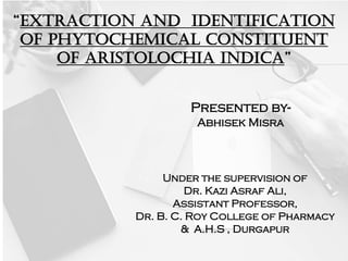 “EXTRACTION AND IDENTIFICATION
OF PHYTOCHEMICAL CONSTITUENT
OF Aristolochia INDICA”
Presented by-
Abhisek Misra
Under the supervision of
Dr. Kazi Asraf Ali,
Assistant Professor,
Dr. B. C. Roy College of Pharmacy
& A.H.S , Durgapur
 