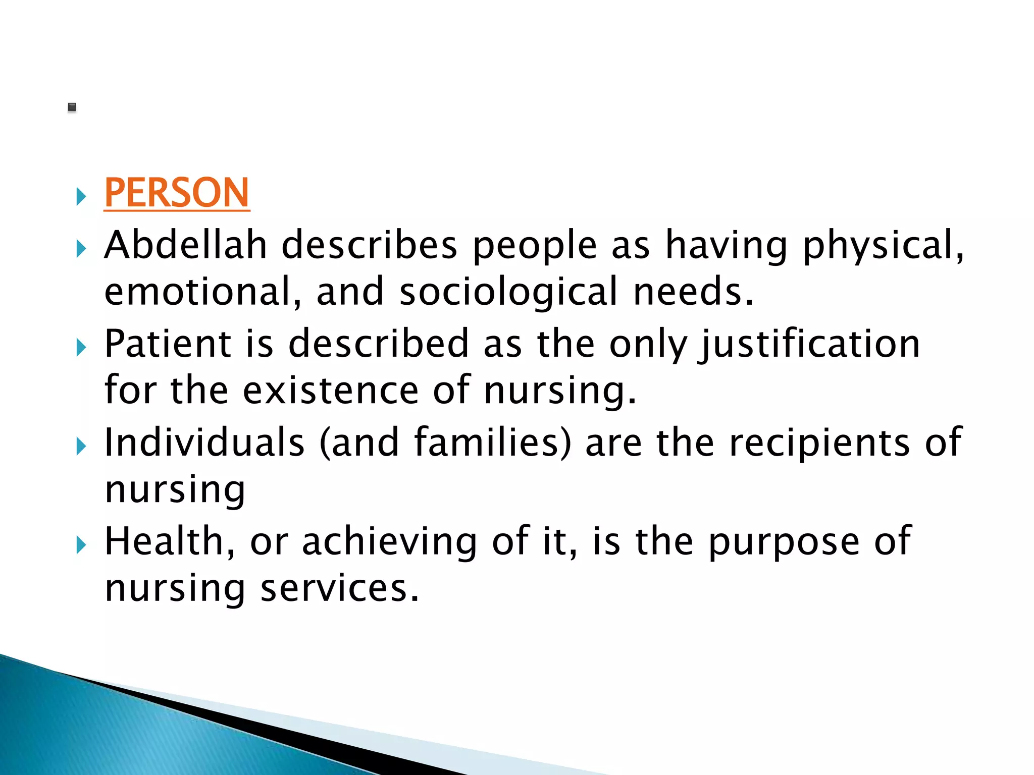  PERSON
 Abdellah describes people as having physical,
emotional, and sociological needs.
 Patient is described as the only justification
for the existence of nursing.
 Individuals (and families) are the recipients of
nursing
 Health, or achieving of it, is the purpose of
nursing services.
 