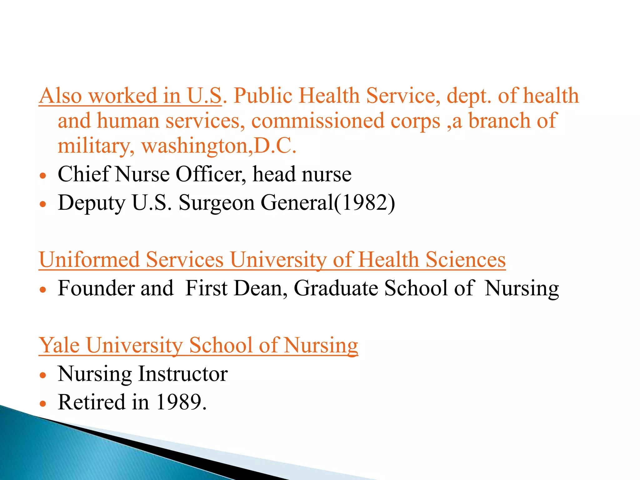 Also worked in U.S. Public Health Service, dept. of health
and human services, commissioned corps ,a branch of
military, washington,D.C.
 Chief Nurse Officer, head nurse
 Deputy U.S. Surgeon General(1982)
Uniformed Services University of Health Sciences
 Founder and First Dean, Graduate School of Nursing
Yale University School of Nursing
 Nursing Instructor
 Retired in 1989.
 