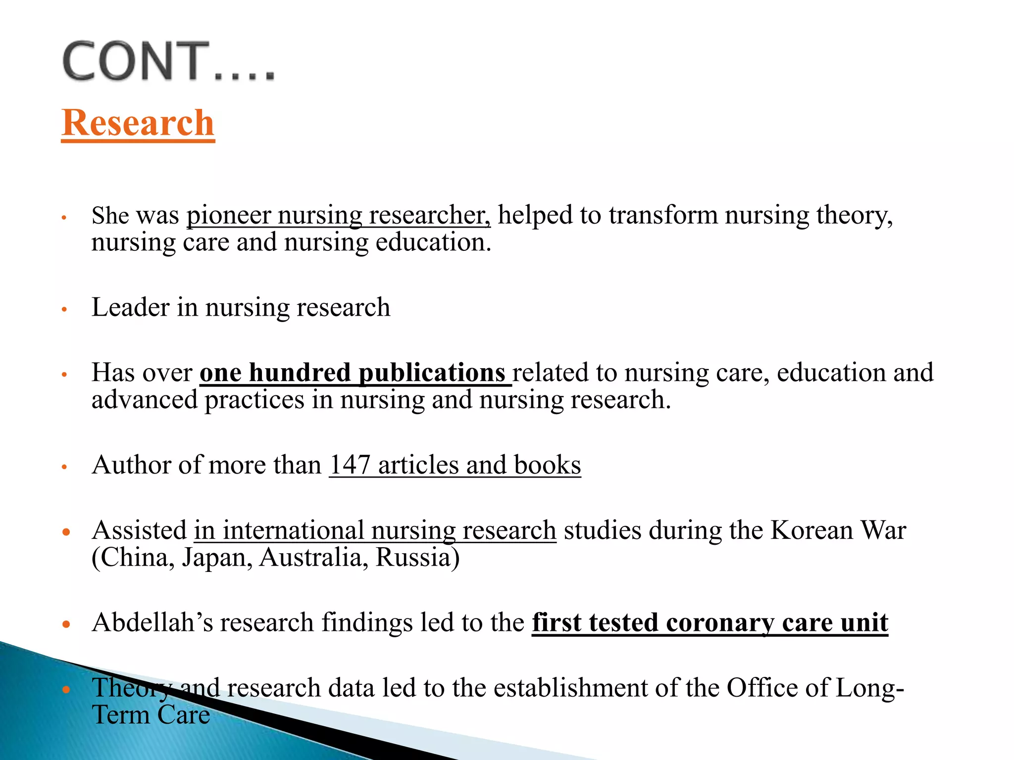 Research
• She was pioneer nursing researcher, helped to transform nursing theory,
nursing care and nursing education.
• Leader in nursing research
• Has over one hundred publications related to nursing care, education and
advanced practices in nursing and nursing research.
• Author of more than 147 articles and books
 Assisted in international nursing research studies during the Korean War
(China, Japan, Australia, Russia)
 Abdellah’s research findings led to the first tested coronary care unit
 Theory and research data led to the establishment of the Office of Long-
Term Care
 