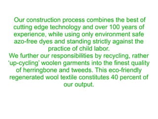 Our construction process combines the best of
cutting edge technology and over 100 years of
experience, while using only environment safe
azo-free dyes and standing strictly against the
practice of child labor.
We further our responsibilities by recycling, rather
‘up-cycling’ woolen garments into the finest quality
of herringbone and tweeds. This eco-friendly
regenerated wool textile constitutes 40 percent of
our output.
 